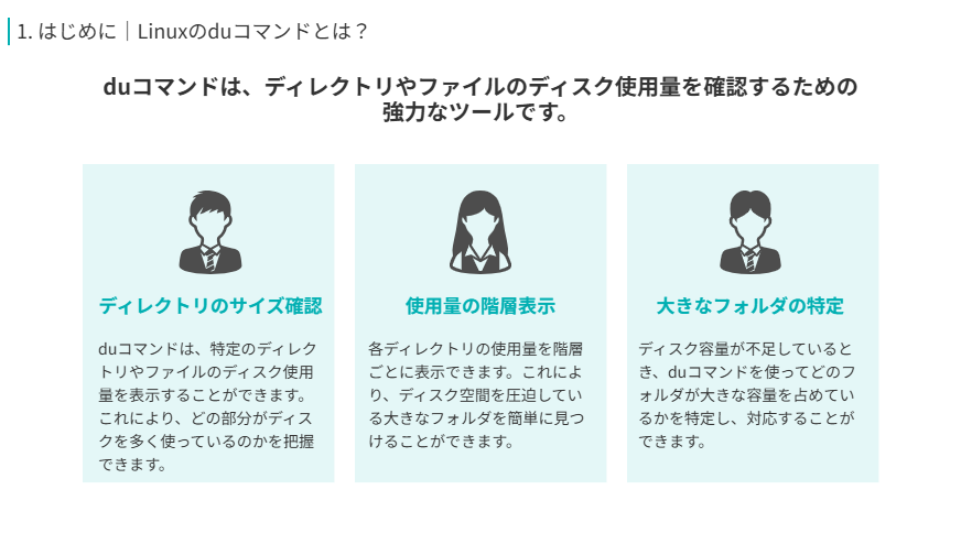 Linuxのduコマンドの役割
duコマンドは、ディレクトリやファイルのディスク使用量を確認するための強力なツールです。
ディレクトリのサイズ確認
duコマンドは、特定のディレクトリやファイルのディスク使用量を表示することができます。これにより、どの部分がディスクを多く使っているのかを把握できます。
使用量の階層表示
各ディレクトリの使用量を階層ごとに表示できます。これにより、ディスク空間を圧迫している大きなフォルダを簡単に見つけることができます。
大きなフォルダの特定
ディスク容量が不足しているとき、duコマンドを使ってどのフォルダが大きな容量を占めているかを特定し、対応することができます。