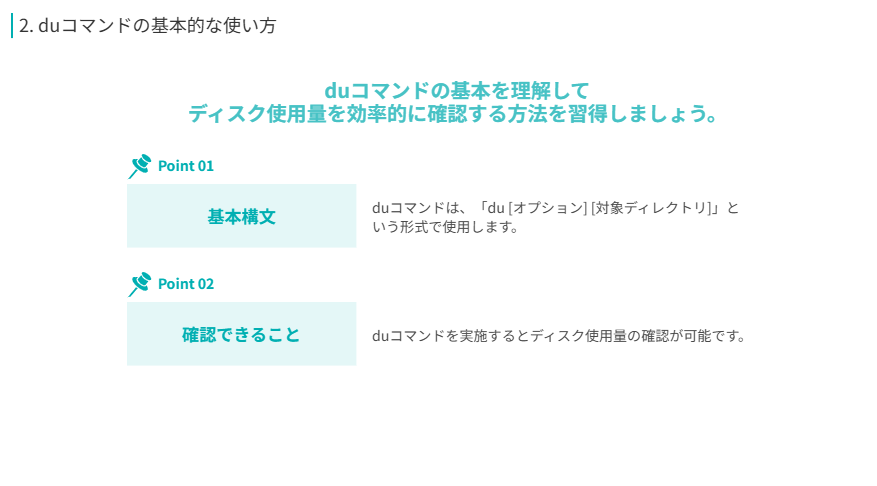 duコマンドの基本を理解して
ディスク使用量を効率的に確認する方法を習得しましょう。
基本構文
duコマンドは、「du [オプション] [対象ディレクトリ]」という形式で使用します。
確認できること
duコマンドを実施するとディスク使用量の確認が可能です。