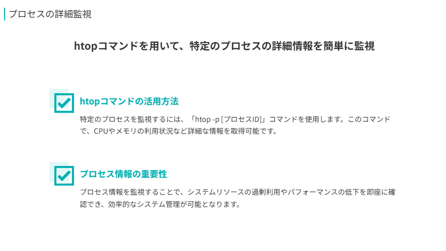 プロセスの詳細監視  
htopコマンドを用いて、特定のプロセスの詳細情報を簡単に監視  
htopコマンドの活用方法  
特定のプロセスを監視するには、「htop -p [プロセスID]」コマンドを使用します。このコマンドで、CPUやメモリの利用状況など詳細な情報を取得可能です。  
プロセス情報の重要性  
プロセス情報を監視することで、システムリソースの過剰利用やパフォーマンスの低下を即座に確認でき、効率的なシステム管理が可能となります。  