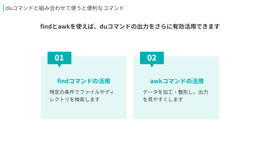 duコマンドと組み合わせて使うと便利なコマンド
findとawkを使えば、duコマンドの出力をさらに有効活用できます
findコマンドの活用
特定の条件でファイルやディレクトリを検索します
awkコマンドの活用
データを加工・整形し、出力を見やすくします