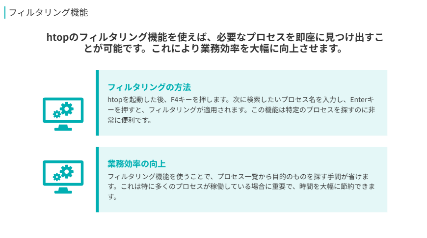 フィルタリング機能  
htopのフィルタリング機能を使えば、必要なプロセスを即座に見つけ出すことが可能です。これにより業務効率を大幅に向上させます。
フィルタリングの方法  
htopを起動した後、F4キーを押します。次に検索したいプロセス名を入力し、Enterキーを押すと、フィルタリングが適用されます。この機能は特定のプロセスを探すのに非常に便利です。
業務効率の向上  
フィルタリング機能を使うことで、プロセス一覧から目的のものを探す手間が省けます。これは特に多くのプロセスが稼働している場合に重要で、時間を大幅に節約できます。