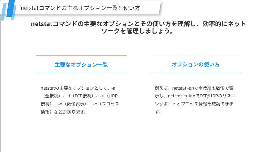 netstatコマンドの主なオプション一覧と使い方
netstatコマンドの主要なオプションとその使い方を理解し、効率的にネットワークを管理しましょう。
主要なオプション一覧
netstatの主要なオプションとして、-a（全接続）、-t（TCP接続）、-u（UDP接続）、-n（数値表示）、-p（プロセス情報）などがあります。
オプションの使い方
例えば、netstat -anで全接続を数値で表示し、netstat -tulnpでTCP/UDPのリスニングポートとプロセス情報を確認できます。