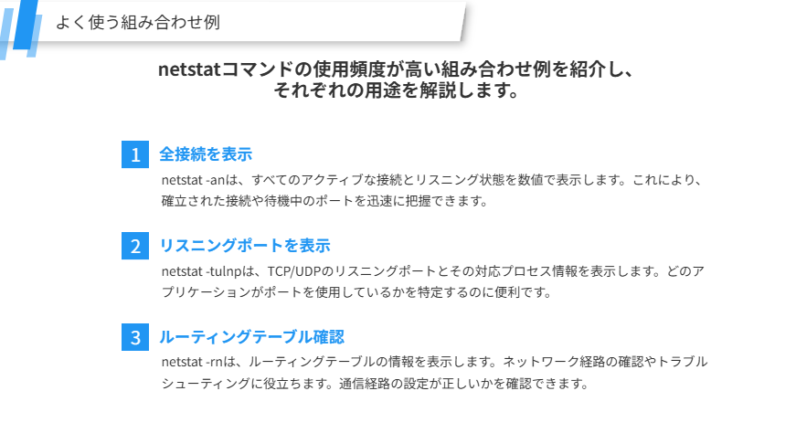 よく使う組み合わせ例
netstatコマンドの使用頻度が高い組み合わせ例を紹介し、
それぞれの用途を解説します。
全接続を表示
netstat -anは、すべてのアクティブな接続とリスニング状態を数値で表示します。これにより、確立された接続や待機中のポートを迅速に把握できます。
リスニングポートを表示
netstat -tulnpは、TCP/UDPのリスニングポートとその対応プロセス情報を表示します。どのアプリケーションがポートを使用しているかを特定するのに便利です。
ルーティングテーブル確認
netstat -rnは、ルーティングテーブルの情報を表示します。ネットワーク経路の確認やトラブルシューティングに役立ちます。通信経路の設定が正しいかを確認できます。