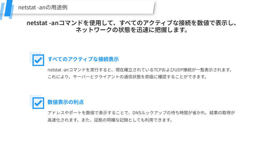 netstat -anの用途例
netstat -anコマンドを使用して、すべてのアクティブな接続を数値で表示し、ネットワークの状態を迅速に把握します。
すべてのアクティブな接続表示
netstat -anコマンドを実行すると、現在確立されているTCPおよびUDP接続が一覧表示されます。これにより、サーバーとクライアントの通信状態を即座に確認することができます。
数値表示の利点
アドレスやポートを数値で表示することで、DNSルックアップの待ち時間が省かれ、結果の取得が高速化されます。また、証拠の明確な記録としても利用できます。