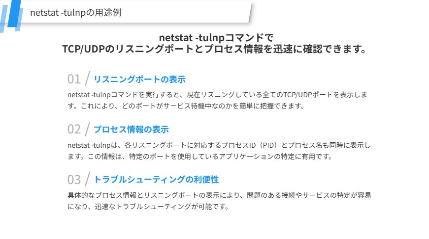 netstat -tulnpの用途の補足
netstat -tulnpコマンドで
TCP/UDPのリスニングポートとプロセス情報を迅速に確認できます。
リスニングポートの表示
netstat -tulnpコマンドを実行すると、現在リスニングしている全てのTCP/UDPポートを表示します。これにより、どのポートがサービス待機中なのかを簡単に把握できます。
プロセス情報の表示
netstat -tulnpは、各リスニングポートに対応するプロセスID（PID）とプロセス名も同時に表示します。この情報は、特定のポートを使用しているアプリケーションの特定に有用です。
トラブルシューティングの利便性
具体的なプロセス情報とリスニングポートの表示により、問題のある接続やサービスの特定が容易になり、迅速なトラブルシューティングが可能です。