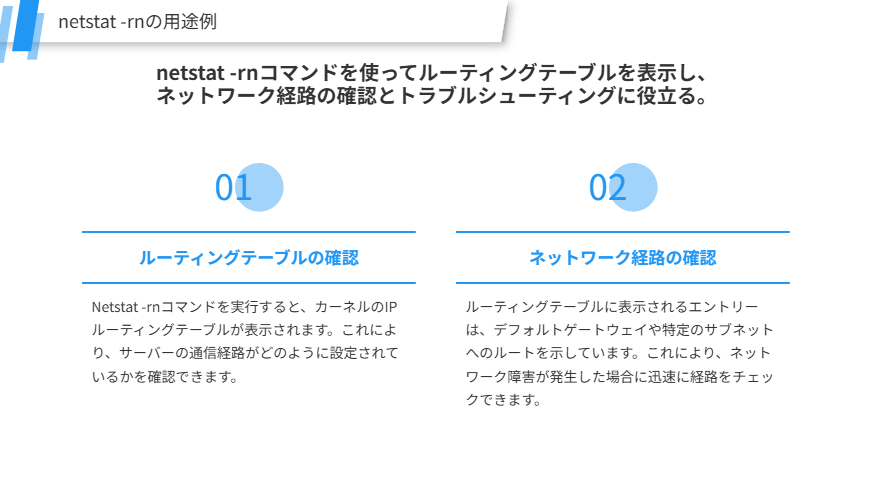 netstat -rnの用途の補足
netstat -rnコマンドを使ってルーティングテーブルを表示し、
ネットワーク経路の確認とトラブルシューティングに役立る。
ルーティングテーブルの確認
Netstat -rnコマンドを実行すると、カーネルのIPルーティングテーブルが表示されます。これにより、サーバーの通信経路がどのように設定されているかを確認できます。
ネットワーク経路の確認
ルーティングテーブルに表示されるエントリーは、デフォルトゲートウェイや特定のサブネットへのルートを示しています。これにより、ネットワーク障害が発生した場合に迅速に経路をチェックできます。