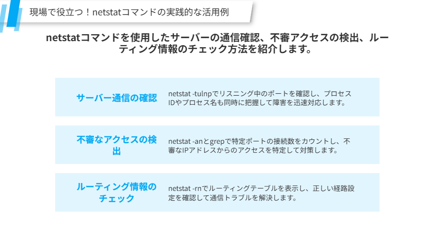 netstatコマンドの実践的な活用例
netstatコマンドを使用したサーバーの通信確認、不審アクセスの検出、ルーティング情報のチェック方法を紹介します。
サーバー通信の確認
netstat -tulnpでリスニング中のポートを確認し、プロセスIDやプロセス名も同時に把握して障害を迅速対応します。
不審なアクセスの検出
netstat -anとgrepで特定ポートの接続数をカウントし、不審なIPアドレスからのアクセスを特定して対策します。
ルーティング情報のチェック
netstat -rnでルーティングテーブルを表示し、正しい経路設定を確認して通信トラブルを解決します。