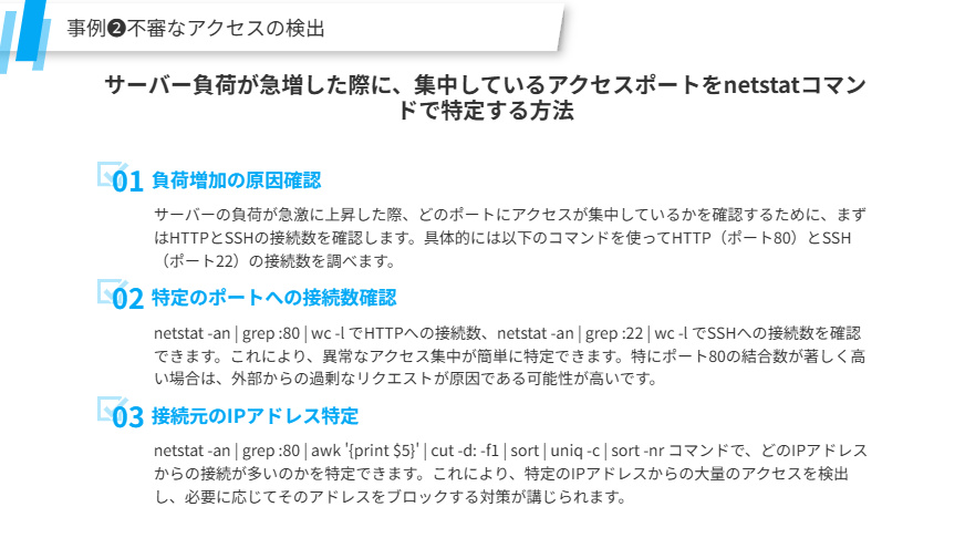 事例❷不審なアクセスの検出
サーバー負荷が急増した際に、集中しているアクセスポートをnetstatコマンドで特定する方法
負荷増加の原因確認
サーバーの負荷が急激に上昇した際、どのポートにアクセスが集中しているかを確認するために、まずはHTTPとSSHの接続数を確認します。具体的には以下のコマンドを使ってHTTP（ポート80）とSSH（ポート22）の接続数を調べます。
特定のポートへの接続数確認
netstat -an | grep :80 | wc -l でHTTPへの接続数、netstat -an | grep :22 | wc -l でSSHへの接続数を確認できます。これにより、異常なアクセス集中が簡単に特定できます。特にポート80の結合数が著しく高い場合は、外部からの過剰なリクエストが原因である可能性が高いです。
接続元のIPアドレス特定
netstat -an | grep :80 | awk '{print $5}' | cut -d: -f1 | sort | uniq -c | sort -nr コマンドで、どのIPアドレスからの接続が多いのかを特定できます。これにより、特定のIPアドレスからの大量のアクセスを検出し、必要に応じてそのアドレスをブロックする対策が講じられます。