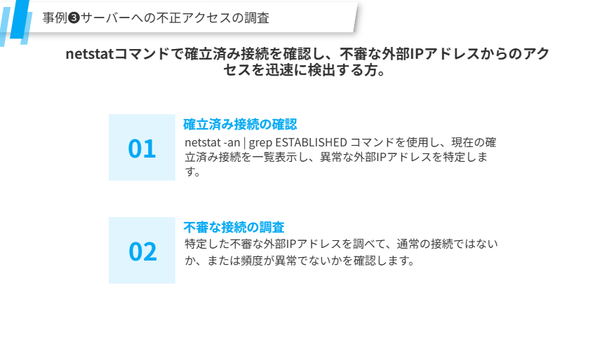 事例❸サーバーへの不正アクセスの調査
netstatコマンドで確立済み接続を確認し、不審な外部IPアドレスからのアクセスを迅速に検出する方。
確立済み接続の確認
netstat -an | grep ESTABLISHED コマンドを使用し、現在の確立済み接続を一覧表示し、異常な外部IPアドレスを特定します。
不審な接続の調査
特定した不審な外部IPアドレスを調べて、通常の接続ではないか、または頻度が異常でないかを確認します。