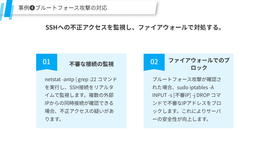 事例❹ブルートフォース攻撃の対応
SSHへの不正アクセスを監視し、ファイアウォールで対処する。
不審な接続の監視
netstat -antp | grep :22 コマンドを実行し、SSH接続をリアルタイムで監視します。複数の外部IPからの同時接続が確認できる場合、不正アクセスの疑いがあります。
ファイアウォールでのブロック
ブルートフォース攻撃が確認された場合、sudo iptables -A INPUT -s [不審IP] -j DROP コマンドで不審なIPアドレスをブロックします。これによりサーバーの安全性が向上します。