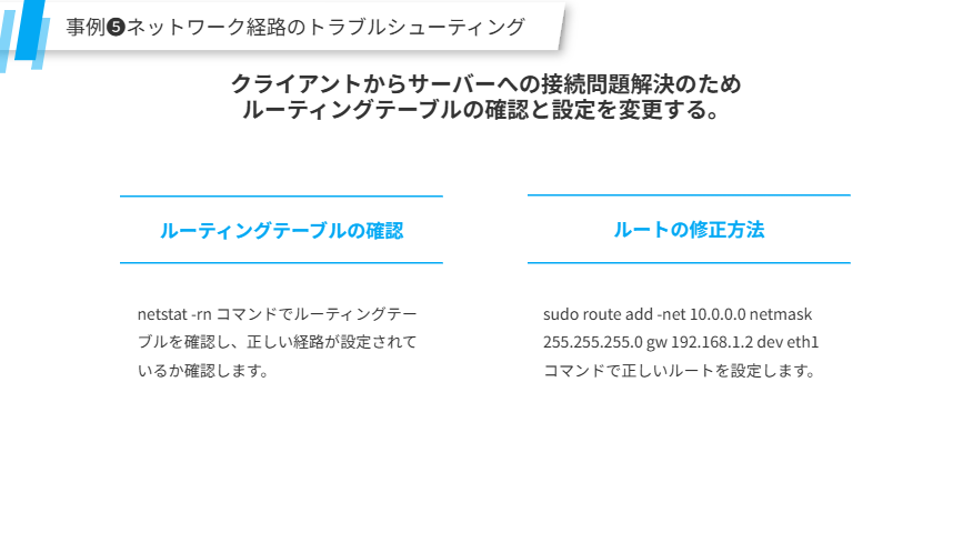 事例❺ネットワーク経路のトラブルシューティング
クライアントからサーバーへの接続問題解決のため
ルーティングテーブルの確認と設定を変更する。
ルーティングテーブルの確認
netstat -rn コマンドでルーティングテーブルを確認し、正しい経路が設定されているか確認します。
ルートの修正方法
sudo route add -net 10.0.0.0 netmask 255.255.255.0 gw 192.168.1.2 dev eth1 コマンドで正しいルートを設定します。