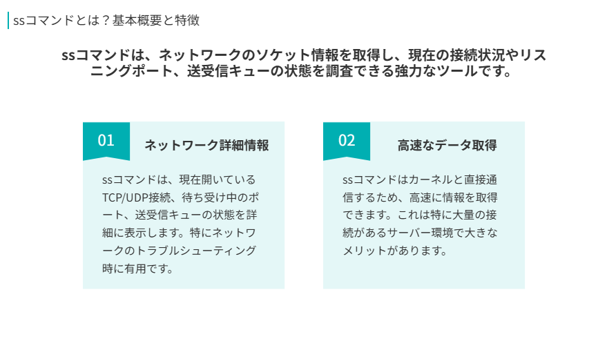 ssコマンドとは？基本概要と特徴
ssコマンドは、ネットワークのソケット情報を取得し、現在の接続状況やリスニングポート、送受信キューの状態を調査できる強力なツールです。
ネットワーク詳細情報
ssコマンドは、現在開いているTCP/UDP接続、待ち受け中のポート、送受信キューの状態を詳細に表示します。特にネットワークのトラブルシューティング時に有用です。
高速なデータ取得
ssコマンドはカーネルと直接通信するため、高速に情報を取得できます。これは特に大量の接続があるサーバー環境で大きなメリットがあります。