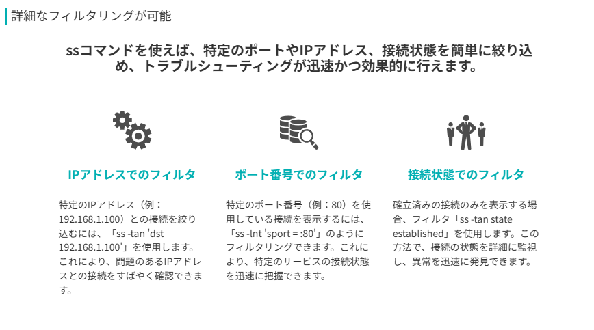 詳細なフィルタリングが可能
ssコマンドを使えば、特定のポートやIPアドレス、接続状態を簡単に絞り込め、トラブルシューティングが迅速かつ効果的に行えます。
ポート番号でのフィルタ
特定のポート番号（例：80）を使用している接続を表示するには、「ss -lnt 'sport = :80'」のようにフィルタリングできます。これにより、特定のサービスの接続状態を迅速に把握できます。
IPアドレスでのフィルタ
特定のIPアドレス（例：192.168.1.100）との接続を絞り込むには、「ss -tan 'dst 192.168.1.100'」を使用します。これにより、問題のあるIPアドレスとの接続をすばやく確認できます。
接続状態でのフィルタ
確立済みの接続のみを表示する場合、フィルタ「ss -tan state established」を使用します。この方法で、接続の状態を詳細に監視し、異常を迅速に発見できます。