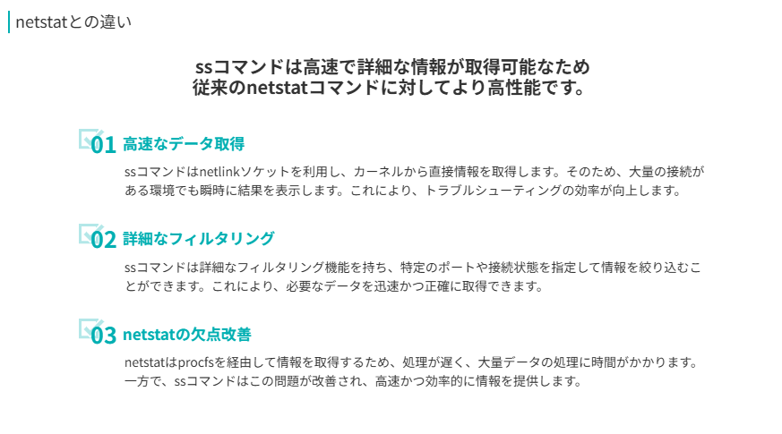 netstatとの違い
ssコマンドは高速で詳細な情報が取得可能なため
従来のnetstatコマンドに対してより高性能です。
高速なデータ取得
ssコマンドはnetlinkソケットを利用し、カーネルから直接情報を取得します。そのため、大量の接続がある環境でも瞬時に結果を表示します。これにより、トラブルシューティングの効率が向上します。
詳細なフィルタリング
ssコマンドは詳細なフィルタリング機能を持ち、特定のポートや接続状態を指定して情報を絞り込むことができます。これにより、必要なデータを迅速かつ正確に取得できます。
netstatの欠点改善
netstatはprocfsを経由して情報を取得するため、処理が遅く、大量データの処理に時間がかかります。一方で、ssコマンドはこの問題が改善され、高速かつ効率的に情報を提供します。