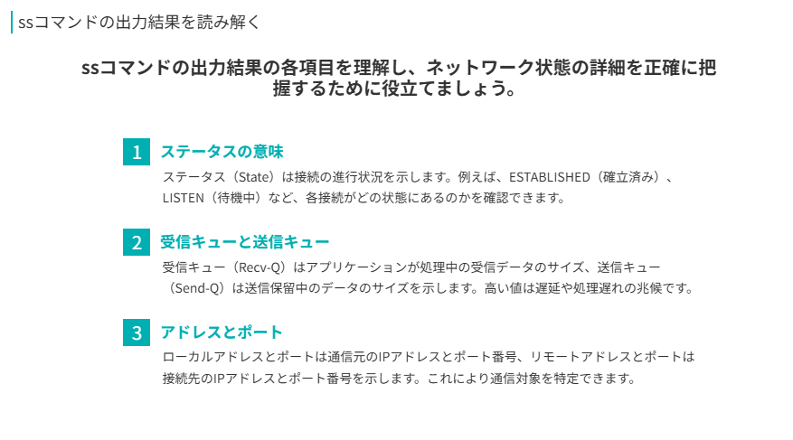 ssコマンドの出力結果を読み解く
ssコマンドの出力結果の各項目を理解し、ネットワーク状態の詳細を正確に把握するために役立てましょう。
ステータスの意味
ステータス（State）は接続の進行状況を示します。例えば、ESTABLISHED（確立済み）、LISTEN（待機中）など、各接続がどの状態にあるのかを確認できます。
受信キューと送信キュー
受信キュー（Recv-Q）はアプリケーションが処理中の受信データのサイズ、送信キュー（Send-Q）は送信保留中のデータのサイズを示します。高い値は遅延や処理遅れの兆候です。
アドレスとポート
ローカルアドレスとポートは通信元のIPアドレスとポート番号、リモートアドレスとポートは接続先のIPアドレスとポート番号を示します。これにより通信対象を特定できます。