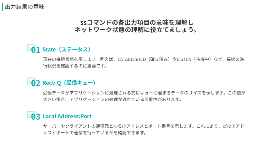 出力結果の意味
ssコマンドの各出力項目の意味を理解し
ネットワーク状態の理解に役立てましょう。
State（ステータス）
現在の接続状態を示します。例えば、ESTABLISHED（確立済み）やLISTEN（待機中）など、接続の進行状況を確認するのに重要です。
Recv-Q（受信キュー）
受信データがアプリケーションに処理される前にキューに溜まるデータのサイズを示します。この値が大きい場合、アプリケーションの処理が遅れている可能性があります。
Local Address:Port
サーバーやクライアントの通信元となるIPアドレスとポート番号を示します。これにより、どのIPアドレスとポートで通信を行っているかを確認できます。