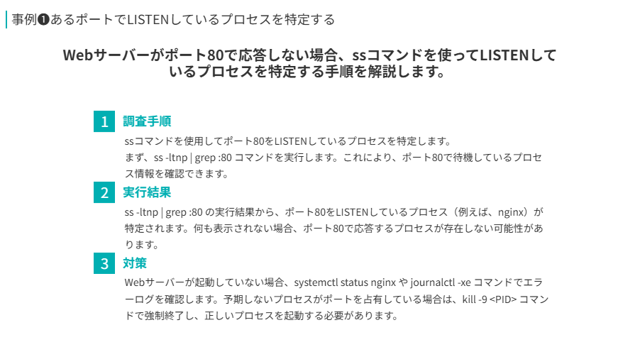 事例❶の要点
Webサーバーがポート80で応答しない場合、ssコマンドを使ってLISTENしているプロセスを特定する手順を解説します。
調査手順
ssコマンドを使用してポート80をLISTENしているプロセスを特定します。
まず、ss -ltnp | grep :80 コマンドを実行します。これにより、ポート80で待機しているプロセス情報を確認できます。
実行結果
ss -ltnp | grep :80 の実行結果から、ポート80をLISTENしているプロセス（例えば、nginx）が特定されます。何も表示されない場合、ポート80で応答するプロセスが存在しない可能性があります。
対策
Webサーバーが起動していない場合、systemctl status nginx や journalctl -xe コマンドでエラーログを確認します。予期しないプロセスがポートを占有している場合は、kill -9 <PID> コマンドで強制終了し、正しいプロセスを起動する必要があります。