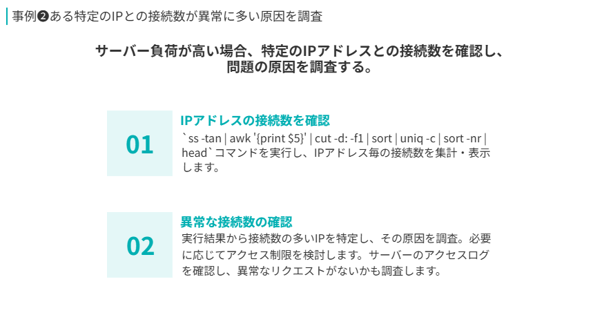 事例❷の要点
サーバー負荷が高い場合、特定のIPアドレスとの接続数を確認し、
問題の原因を調査する。
IPアドレスの接続数を確認
`ss -tan | awk '{print $5}' | cut -d: -f1 | sort | uniq -c | sort -nr | head`コマンドを実行し、IPアドレス毎の接続数を集計・表示します。
異常な接続数の確認
実行結果から接続数の多いIPを特定し、その原因を調査。必要に応じてアクセス制限を検討します。サーバーのアクセスログを確認し、異常なリクエストがないかも調査します。