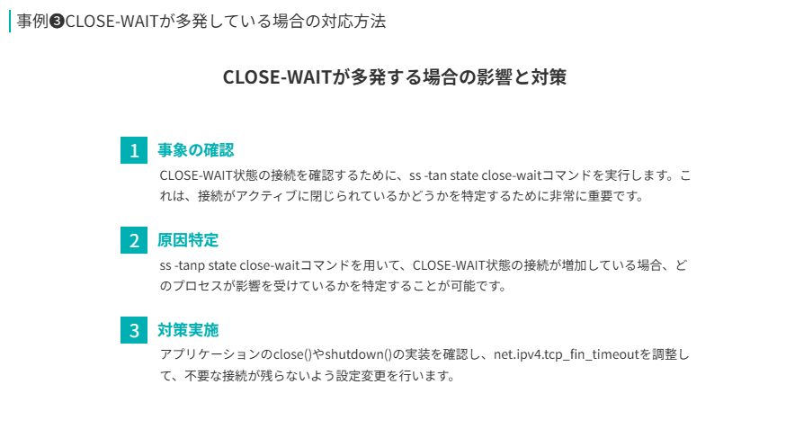 事例❸の要点
CLOSE-WAITが多発する場合の影響と対策
事象の確認
CLOSE-WAIT状態の接続を確認するために、ss -tan state close-waitコマンドを実行します。これは、接続がアクティブに閉じられているかどうかを特定するために非常に重要です。
原因特定
ss -tanp state close-waitコマンドを用いて、CLOSE-WAIT状態の接続が増加している場合、どのプロセスが影響を受けているかを特定することが可能です。
対策実施
アプリケーションのclose()やshutdown()の実装を確認し、net.ipv4.tcp_fin_timeoutを調整して、不要な接続が残らないよう設定変更を行います。