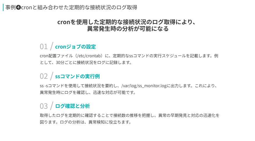 事例❹の補足
cronを使用した定期的な接続状況のログ取得により、
異常発生時の分析が可能になる
cronジョブの設定
cron配置ファイル（/etc/crontab）に、定期的なssコマンドの実行スケジュールを記載します。例として、30分ごとに接続状況をログに記録します。
ssコマンドの実行例
ss -sコマンドを使用して接続状況を要約し、/var/log/ss_monitor.logに出力します。これにより、異常発生時にログを確認し、迅速な対応が可能です。
ログ確認と分析
取得したログを定期的に確認することで接続数の推移を把握し、異常の早期発見と対応の迅速化を図ります。ログの分析は、異常検知に役立ちます。