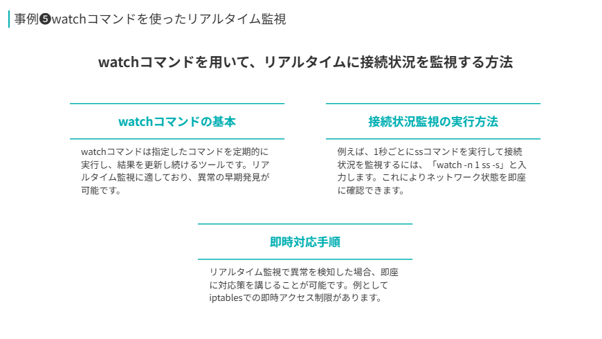 事例❺の補足
watchコマンドを用いて、リアルタイムに接続状況を監視する方法
watchコマンドの基本
watchコマンドは指定したコマンドを定期的に実行し、結果を更新し続けるツールです。リアルタイム監視に適しており、異常の早期発見が可能です。
接続状況監視の実行方法
例えば、1秒ごとにssコマンドを実行して接続状況を監視するには、「watch -n 1 ss -s」と入力します。これによりネットワーク状態を即座に確認できます。
即時対応手順
リアルタイム監視で異常を検知した場合、即座に対応策を講じることが可能です。例としてiptablesでの即時アクセス制限があります。