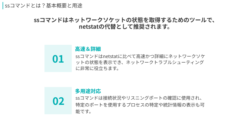 SSコマンドの概要
ssコマンドはネットワークソケットの状態を取得するためのツールで、netstatの代替として推奨されます。
高速＆詳細
ssコマンドはnetstatに比べて高速かつ詳細にネットワークソケットの状態を表示でき、ネットワークトラブルシューティングに非常に役立ちます。
多用途対応
ssコマンドは接続状況やリスニングポートの確認に使用され、特定のポートを使用するプロセスの特定や統計情報の表示も可能です。