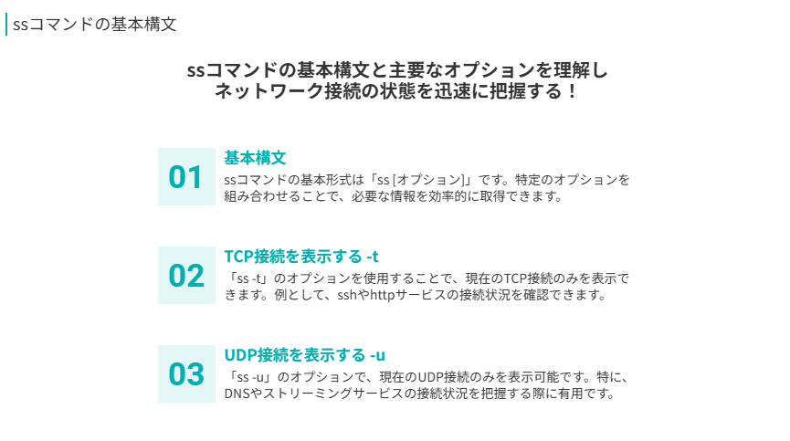 ssコマンドの基本構文
ssコマンドの基本構文と主要なオプションを理解し
ネットワーク接続の状態を迅速に把握する！
基本構文
ssコマンドの基本形式は「ss [オプション]」です。特定のオプションを組み合わせることで、必要な情報を効率的に取得できます。
TCP接続を表示する -t
「ss -t」のオプションを使用することで、現在のTCP接続のみを表示できます。例として、sshやhttpサービスの接続状況を確認できます。
UDP接続を表示する -u
「ss -u」のオプションで、現在のUDP接続のみを表示可能です。特に、DNSやストリーミングサービスの接続状況を把握する際に有用です。