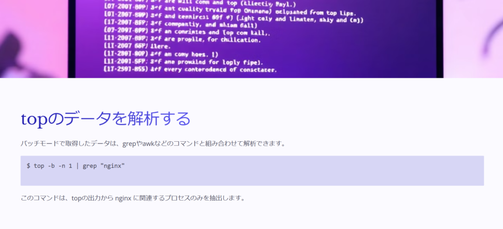 topのデータを解析する

バッチモードで取得したデータは、grepやawkなどのコマンドと組み合わせて解析できます。

$ top -b -n 1 | grep "nginx"


このコマンドは、topの出力から nginx に関連するプロセスのみを抽出します。