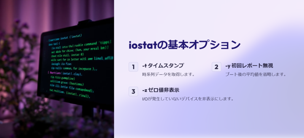 iostatの基本オプション

-t タイムスタンプ

時系列データを取得します。

-y 初回レポート無視

ブート後の平均値を省略します。

-z ゼロ値非表示

I/Oが発生していないデバイスを非表示にします。