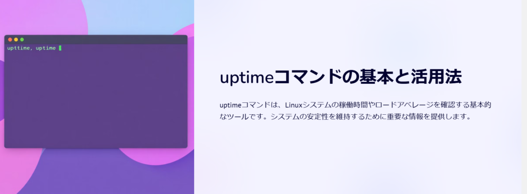 uptimeコマンドの基本と活用法

uptimeコマンドは、Linuxシステムの稼働時間やロードアベレージを確認する基本的なツールです。システムの安定性を維持するために重要な情報を提供します。