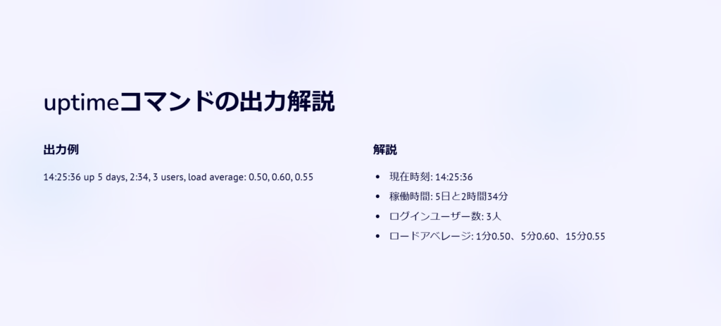 uptimeコマンドの出力解説

出力例

14:25:36 up 5 days, 2:34, 3 users, load average: 0.50, 0.60, 0.55

解説

現在時刻: 14:25:36

稼働時間: 5日と2時間34分

ログインユーザー数: 3人

ロードアベレージ: 1分0.50、5分0.60、15分0.55