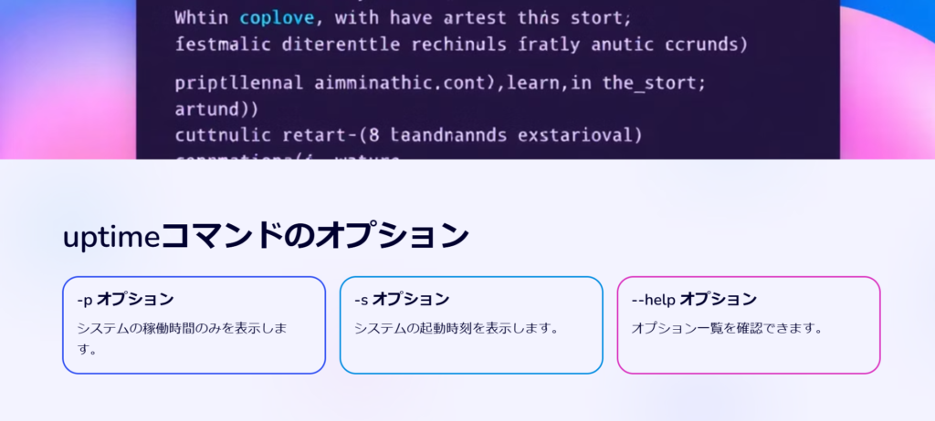 uptimeコマンドのオプション

-p オプション

システムの稼働時間のみを表示します。

-s オプション

システムの起動時刻を表示します。

--help オプション

オプション一覧を確認できます。