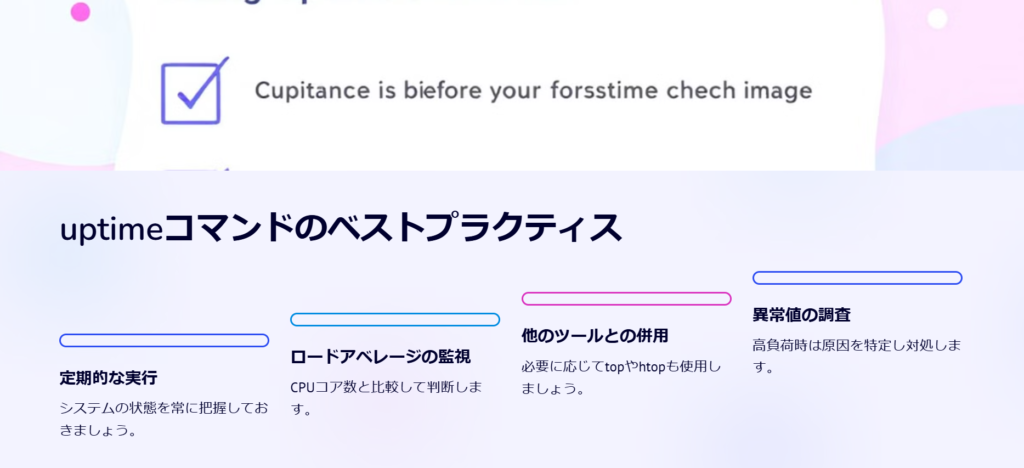 uptimeコマンドのベストプラクティス

定期的な実行

システムの状態を常に把握しておきましょう。

ロードアベレージの監視

CPUコア数と比較して判断します。

他のツールとの併用

必要に応じてtopやhtopも使用しましょう。

異常値の調査

高負荷時は原因を特定し対処します。