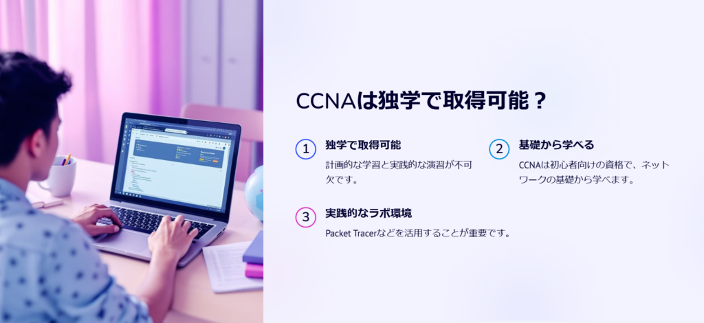 CCNAは独学で取得可能？

独学で取得可能

計画的な学習と実践的な演習が不可欠です。

基礎から学べる

CCNAは初心者向けの資格で、ネットワークの基礎から学べます。

実践的なラボ環境

Packet Tracerなどを活用することが重要です。