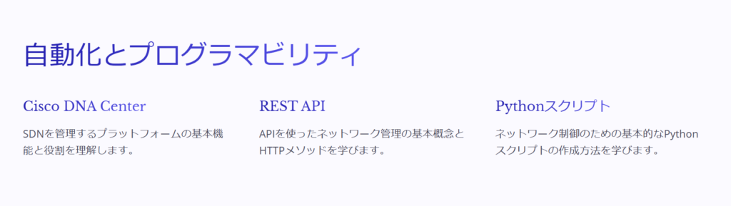 自動化とプログラマビリティ

Cisco DNA Center

SDNを管理するプラットフォームの基本機能と役割を理解します。

REST API

APIを使ったネットワーク管理の基本概念とHTTPメソッドを学びます。

Pythonスクリプト

ネットワーク制御のための基本的なPythonスクリプトの作成方法を学びます。