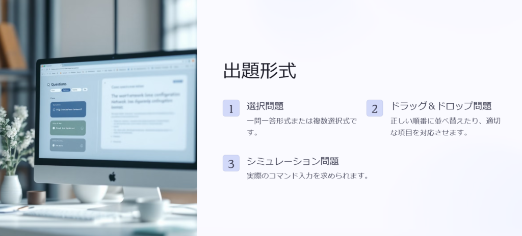 出題形式

選択問題

一問一答形式または複数選択式です。

ドラッグ＆ドロップ問題

正しい順番に並べ替えたり、適切な項目を対応させます。

シミュレーション問題

実際のコマンド入力を求められます。