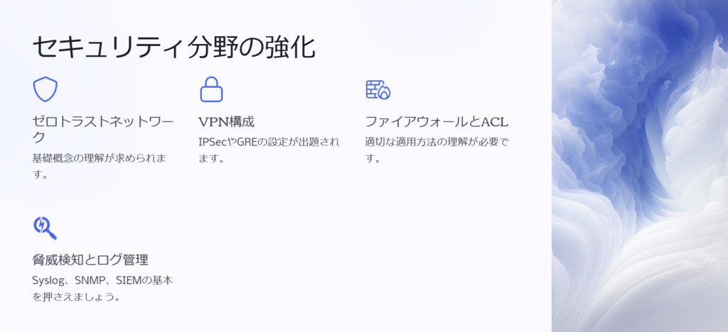 セキュリティ分野の強化

ゼロトラストネットワーク

基礎概念の理解が求められます。

VPN構成

IPSecやGREの設定が出題されます。

ファイアウォールとACL

適切な適用方法の理解が必要です。

脅威検知とログ管理

Syslog、SNMP、SIEMの基本を押さえましょう。