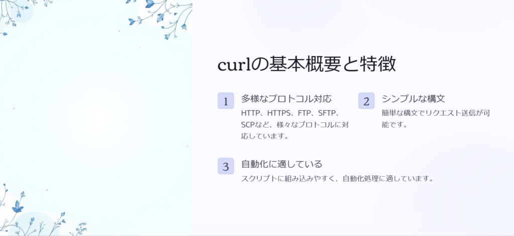 curlの基本概要と特徴

多様なプロトコル対応

HTTP、HTTPS、FTP、SFTP、SCPなど、様々なプロトコルに対応しています。

シンプルな構文

簡単な構文でリクエスト送信が可能です。

自動化に適している

スクリプトに組み込みやすく、自動化処理に適しています。