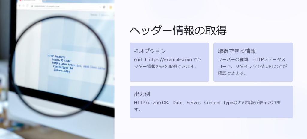 ヘッダー情報の取得

-I オプション

curl -I https://example.com でヘッダー情報のみを取得できます。

取得できる情報

サーバーの種類、HTTPステータスコード、リダイレクト先URLなどが確認できます。

出力例

HTTP/1.1 200 OK、Date、Server、Content-Typeなどの情報が表示されます。