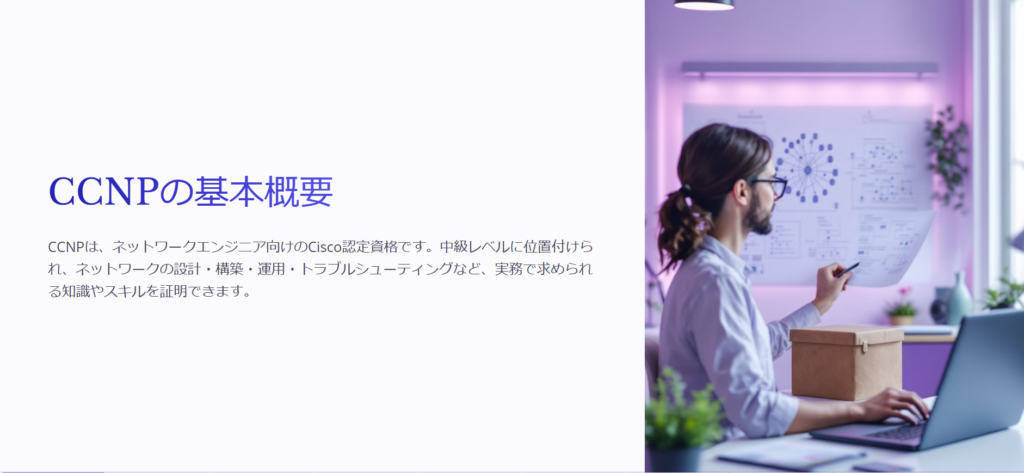 CCNPの基本概要

CCNPは、ネットワークエンジニア向けのCisco認定資格です。中級レベルに位置付けられ、ネットワークの設計・構築・運用・トラブルシューティングなど、実務で求められる知識やスキルを証明できます。