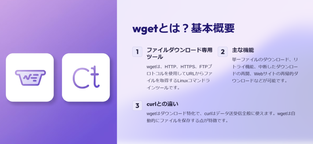 wgetとは？基本概要

ファイルダウンロード専用ツール

wgetは、HTTP、HTTPS、FTPプロトコルを使用してURLからファイルを取得するLinuxコマンドラインツールです。

主な機能

単一ファイルのダウンロード、リトライ機能、中断したダウンロードの再開、Webサイトの再帰的ダウンロードなどが可能です。

curlとの違い

wgetはダウンロード特化で、curlはデータ送受信全般に使えます。wgetは自動的にファイルを保存する点が特徴です。