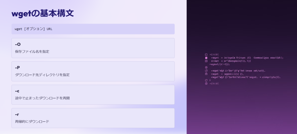 wgetの基本構文

wget [オプション] URL

-O

保存ファイル名を指定

-P

ダウンロード先ディレクトリを指定

-c

途中で止まったダウンロードを再開

-r

再帰的にダウンロード