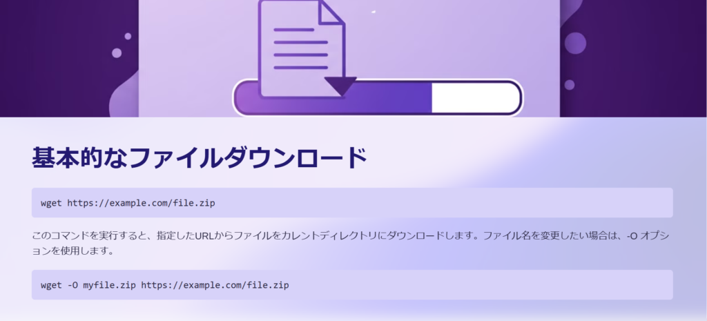 基本的なファイルダウンロード

wget https://example.com/file.zip

このコマンドを実行すると、指定したURLからファイルをカレントディレクトリにダウンロードします。ファイル名を変更したい場合は、-O オプションを使用します。

wget -O myfile.zip https://example.com/file.zip