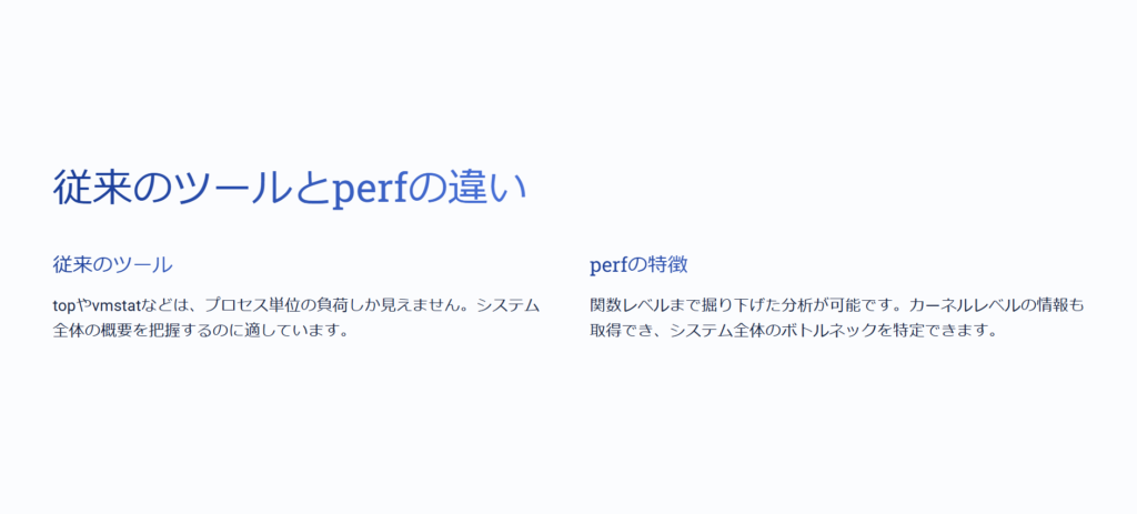 従来のツールとperfの違い

従来のツール

topやvmstatなどは、プロセス単位の負荷しか見えません。システム全体の概要を把握するのに適しています。

perfの特徴

関数レベルまで掘り下げた分析が可能です。カーネルレベルの情報も取得でき、システム全体のボトルネックを特定できます。