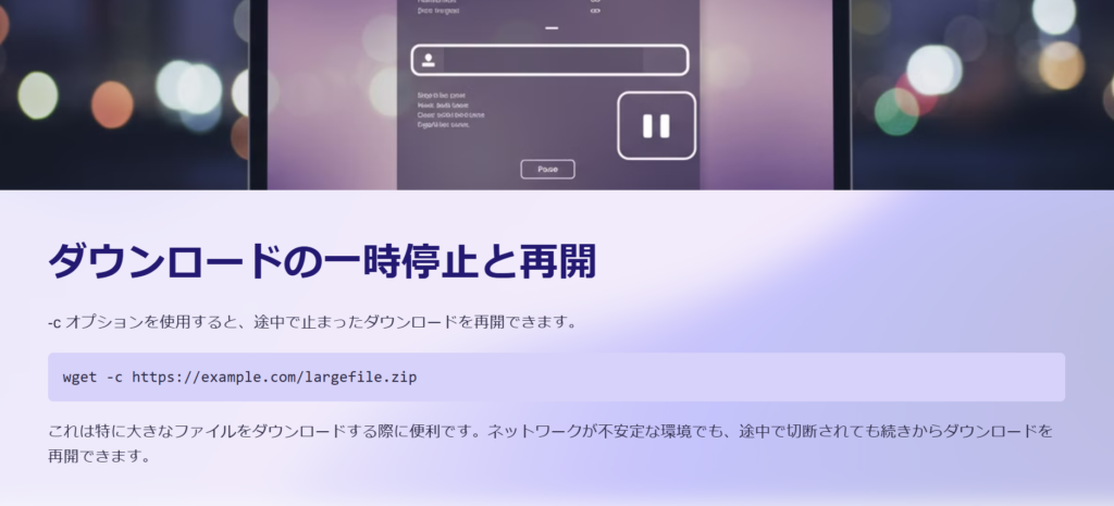 ダウンロードの一時停止と再開

-c オプションを使用すると、途中で止まったダウンロードを再開できます。

wget -c https://example.com/largefile.zip

これは特に大きなファイルをダウンロードする際に便利です。ネットワークが不安定な環境でも、途中で切断されても続きからダウンロードを再開できます。