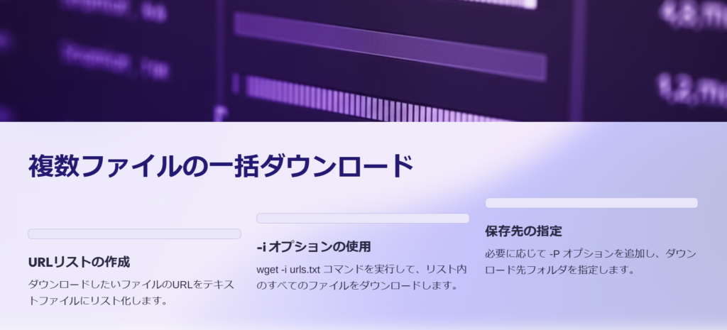 複数ファイルの一括ダウンロード

URLリストの作成

ダウンロードしたいファイルのURLをテキストファイルにリスト化します。

-i オプションの使用

wget -i urls.txt コマンドを実行して、リスト内のすべてのファイルをダウンロードします。

保存先の指定

必要に応じて -P オプションを追加し、ダウンロード先フォルダを指定します。