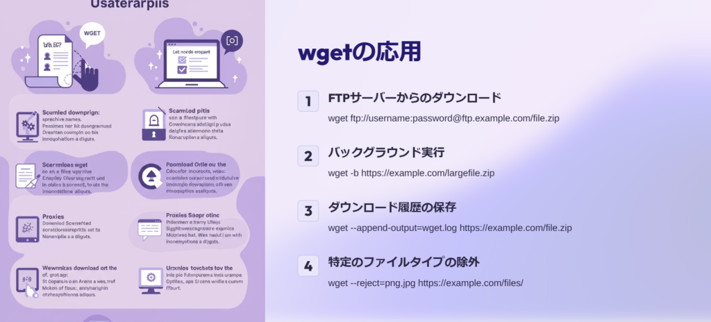 wgetの応用

FTPサーバーからのダウンロード

wget ftp://username:password@ftp.example.com/file.zip

バックグラウンド実行

wget -b https://example.com/largefile.zip

ダウンロード履歴の保存

wget --append-output=wget.log https://example.com/file.zip

特定のファイルタイプの除外

wget --reject=png,jpg https://example.com/files/
