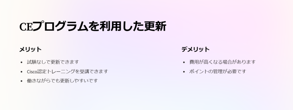 CEプログラムを利用した更新

メリット

試験なしで更新できます

Cisco認定トレーニングを受講できます

働きながらでも更新しやすいです

デメリット

費用が高くなる場合があります

ポイントの管理が必要です