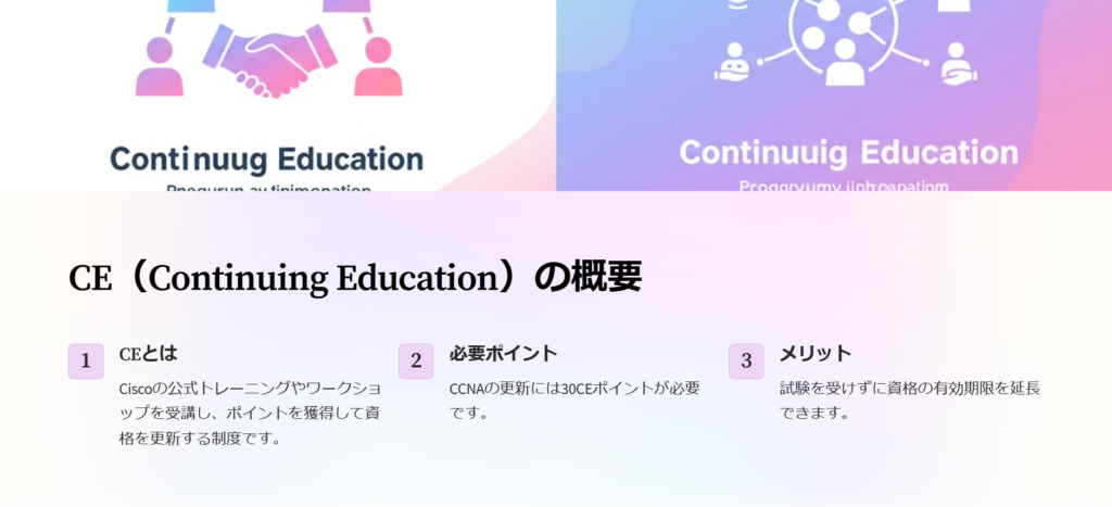 CE（Continuing Education）の概要

CEとは

Ciscoの公式トレーニングやワークショップを受講し、ポイントを獲得して資格を更新する制度です。

必要ポイント

CCNAの更新には30CEポイントが必要です。

メリット

試験を受けずに資格の有効期限を延長できます。