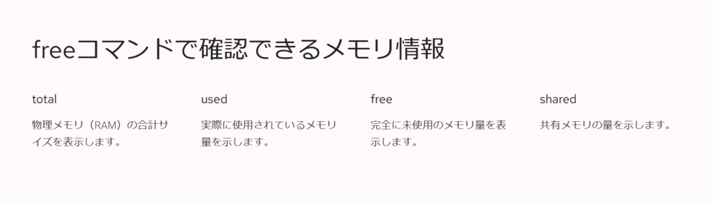 freeコマンドで確認できるメモリ情報

total

物理メモリ（RAM）の合計サイズを表示します。

used

実際に使用されているメモリ量を示します。

free

完全に未使用のメモリ量を表示します。

shared

共有メモリの量を示します。